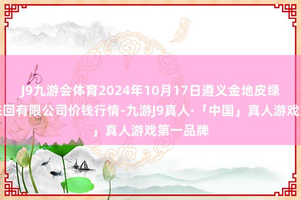 J9九游会体育2024年10月17日遵义金地皮绿色居品来回有限公司价钱行情-九游J9真人·「中国」真人游戏第一品牌