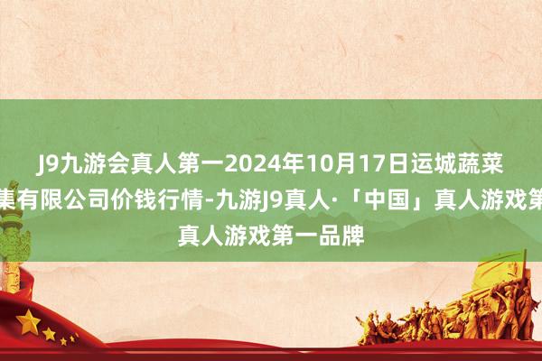 J9九游会真人第一2024年10月17日运城蔬菜批发市集有限公司价钱行情-九游J9真人·「中国」真人游戏第一品牌