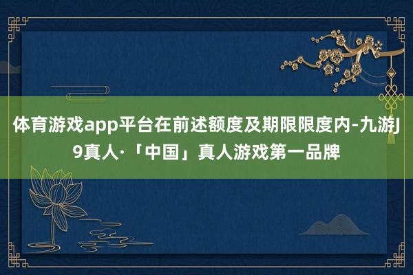 体育游戏app平台在前述额度及期限限度内-九游J9真人·「中国」真人游戏第一品牌