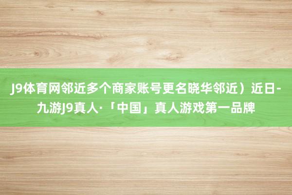 J9体育网邻近多个商家账号更名晓华邻近）近日-九游J9真人·「中国」真人游戏第一品牌