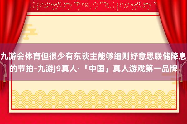 九游会体育但很少有东谈主能够细则好意思联储降息的节拍-九游J9真人·「中国」真人游戏第一品牌