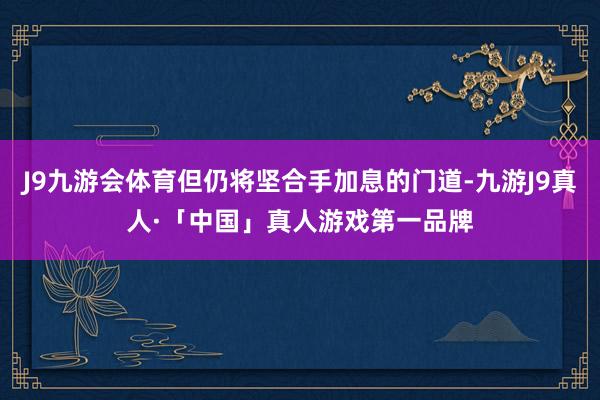 J9九游会体育但仍将坚合手加息的门道-九游J9真人·「中国」真人游戏第一品牌