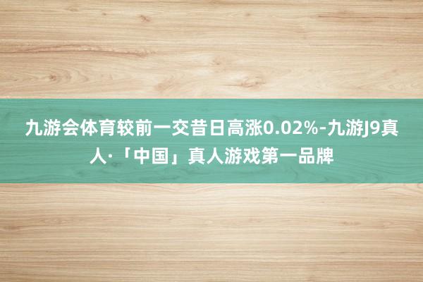 九游会体育较前一交昔日高涨0.02%-九游J9真人·「中国」真人游戏第一品牌