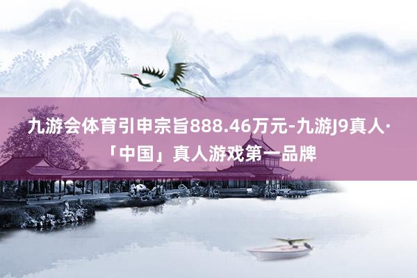 九游会体育引申宗旨888.46万元-九游J9真人·「中国」真人游戏第一品牌