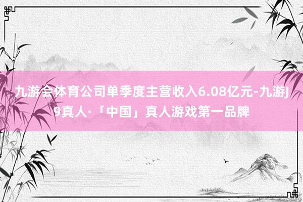 九游会体育公司单季度主营收入6.08亿元-九游J9真人·「中国」真人游戏第一品牌