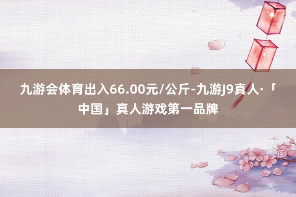 九游会体育出入66.00元/公斤-九游J9真人·「中国」真人游戏第一品牌