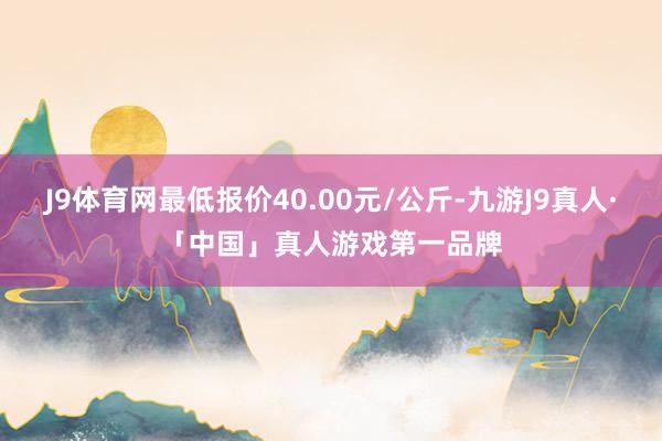 J9体育网最低报价40.00元/公斤-九游J9真人·「中国」真人游戏第一品牌