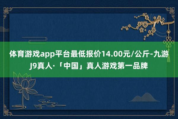 体育游戏app平台最低报价14.00元/公斤-九游J9真人·「中国」真人游戏第一品牌