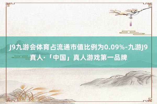 J9九游会体育占流通市值比例为0.09%-九游J9真人·「中国」真人游戏第一品牌