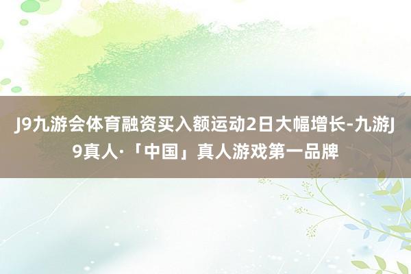 J9九游会体育融资买入额运动2日大幅增长-九游J9真人·「中国」真人游戏第一品牌