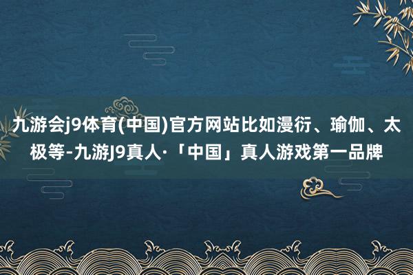 九游会j9体育(中国)官方网站比如漫衍、瑜伽、太极等-九游J9真人·「中国」真人游戏第一品牌