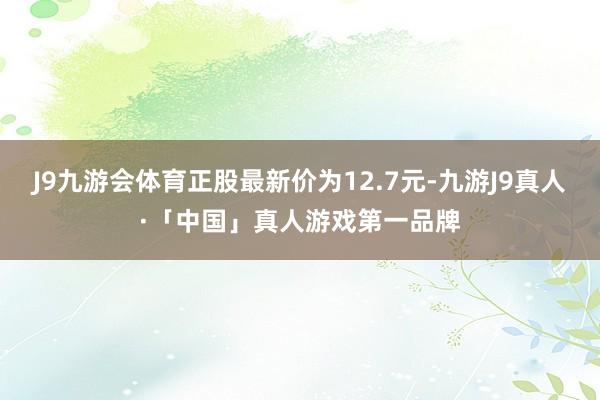 J9九游会体育正股最新价为12.7元-九游J9真人·「中国」真人游戏第一品牌