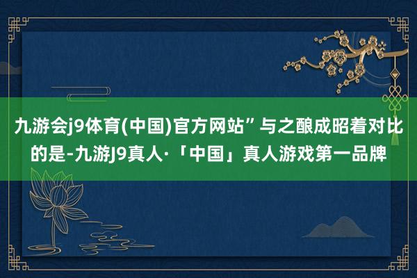 九游会j9体育(中国)官方网站”与之酿成昭着对比的是-九游J9真人·「中国」真人游戏第一品牌