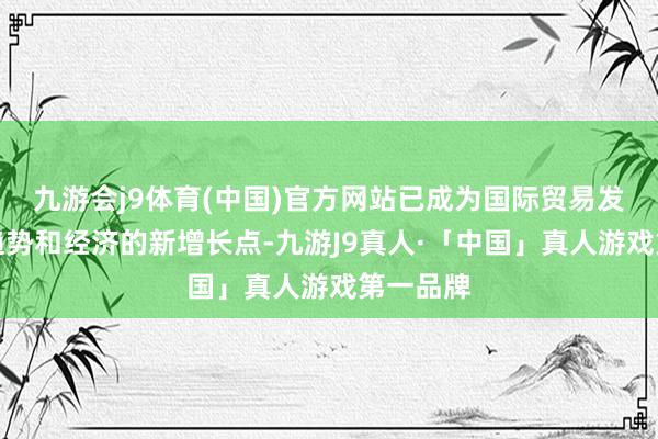 九游会j9体育(中国)官方网站已成为国际贸易发展的新趋势和经济的新增长点-九游J9真人·「中国」真人游戏第一品牌