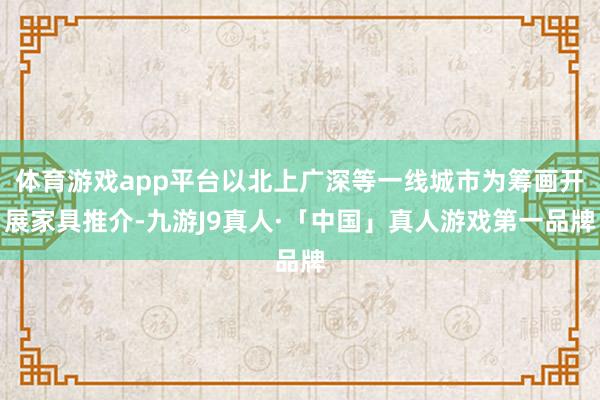 体育游戏app平台以北上广深等一线城市为筹画开展家具推介-九游J9真人·「中国」真人游戏第一品牌