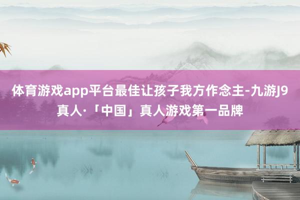 体育游戏app平台最佳让孩子我方作念主-九游J9真人·「中国」真人游戏第一品牌