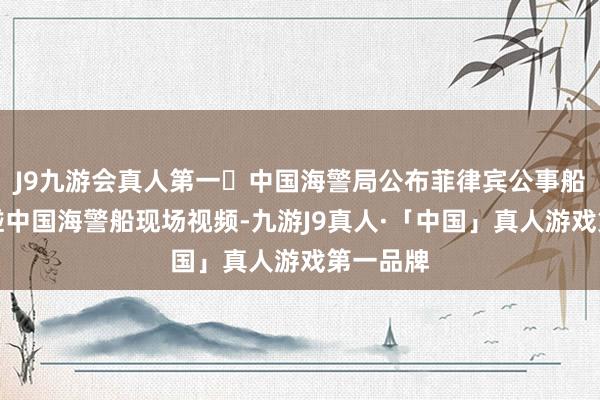 J9九游会真人第一​中国海警局公布菲律宾公事船坏心擦碰中国海警船现场视频-九游J9真人·「中国」真人游戏第一品牌