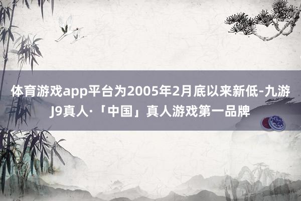 体育游戏app平台为2005年2月底以来新低-九游J9真人·「中国」真人游戏第一品牌