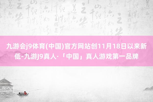 九游会j9体育(中国)官方网站创11月18日以来新低-九游J9真人·「中国」真人游戏第一品牌