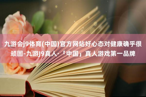 九游会j9体育(中国)官方网站好心态对健康确乎很顽固-九游J9真人·「中国」真人游戏第一品牌