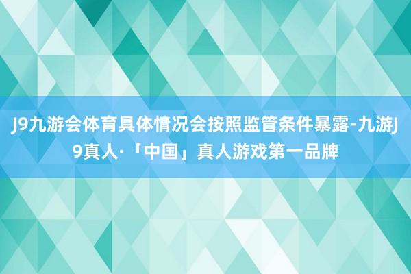 J9九游会体育具体情况会按照监管条件暴露-九游J9真人·「中国」真人游戏第一品牌