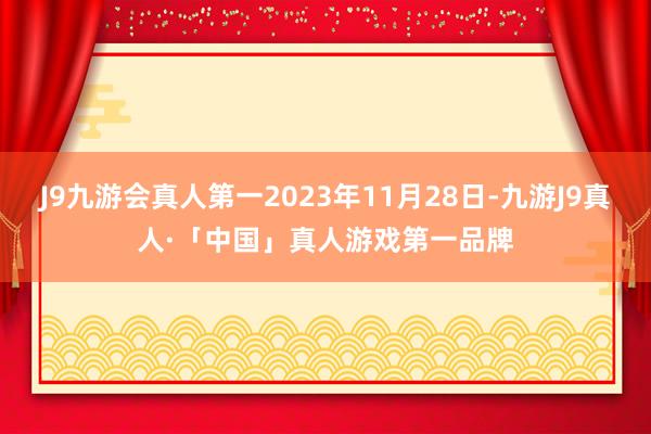 J9九游会真人第一2023年11月28日-九游J9真人·「中国」真人游戏第一品牌