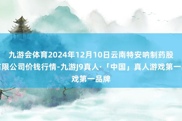 九游会体育2024年12月10日云南特安呐制药股份有限公司价钱行情-九游J9真人·「中国」真人游戏第一品牌