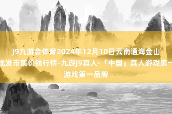 J9九游会体育2024年12月10日云南通海金山蔬菜批发市集价钱行情-九游J9真人·「中国」真人游戏第一品牌