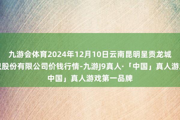 九游会体育2024年12月10日云南昆明呈贡龙城农产物见识股份有限公司价钱行情-九游J9真人·「中国」真人游戏第一品牌