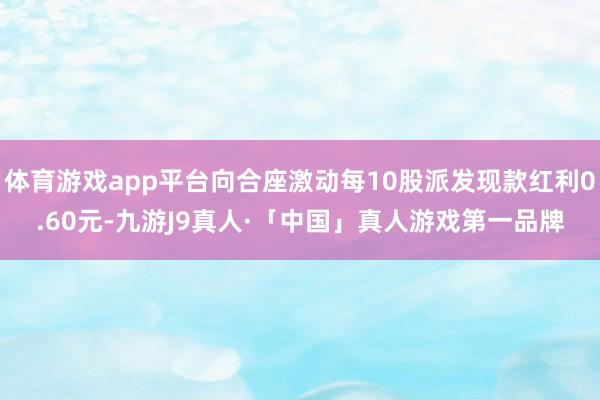 体育游戏app平台向合座激动每10股派发现款红利0.60元-九游J9真人·「中国」真人游戏第一品牌