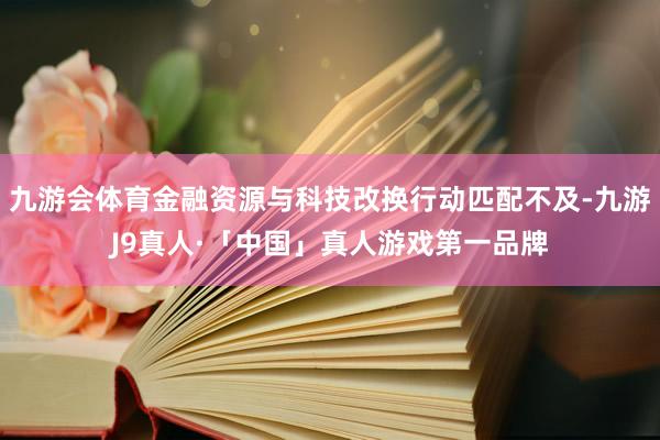 九游会体育金融资源与科技改换行动匹配不及-九游J9真人·「中国」真人游戏第一品牌