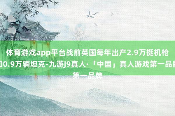 体育游戏app平台战前英国每年出产2.9万挺机枪和0.9万辆坦克-九游J9真人·「中国」真人游戏第一品牌