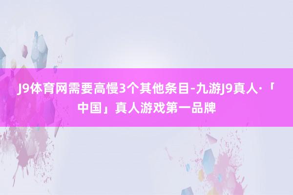 J9体育网需要高慢3个其他条目-九游J9真人·「中国」真人游戏第一品牌