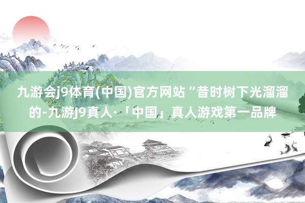 九游会j9体育(中国)官方网站　　“昔时树下光溜溜的-九游J9真人·「中国」真人游戏第一品牌