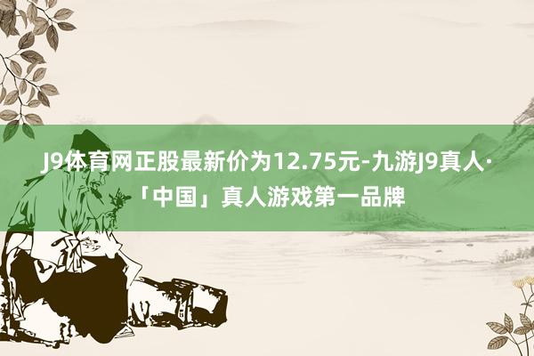 J9体育网正股最新价为12.75元-九游J9真人·「中国」真人游戏第一品牌