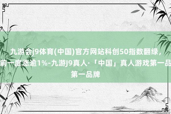 九游会j9体育(中国)官方网站科创50指数翻绿，此前一度涨逾1%-九游J9真人·「中国」真人游戏第一品牌