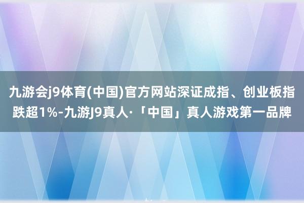 九游会j9体育(中国)官方网站深证成指、创业板指跌超1%-九游J9真人·「中国」真人游戏第一品牌