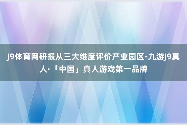 J9体育网研报从三大维度评价产业园区-九游J9真人·「中国」真人游戏第一品牌