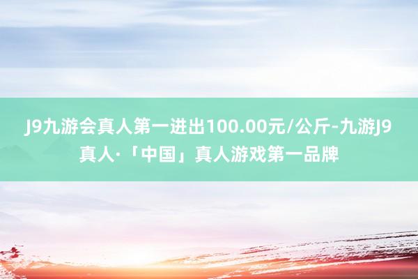 J9九游会真人第一进出100.00元/公斤-九游J9真人·「中国」真人游戏第一品牌