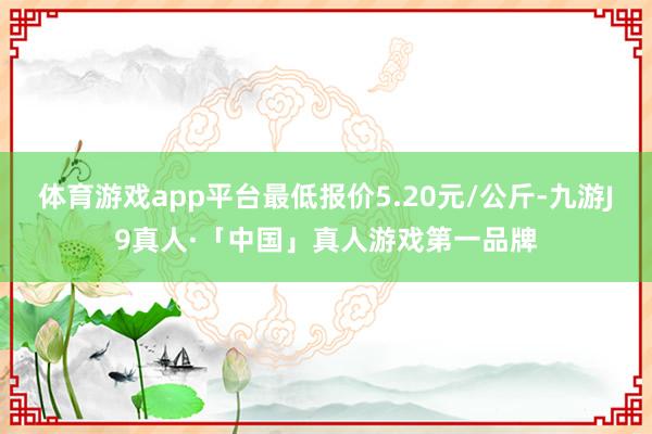 体育游戏app平台最低报价5.20元/公斤-九游J9真人·「中国」真人游戏第一品牌