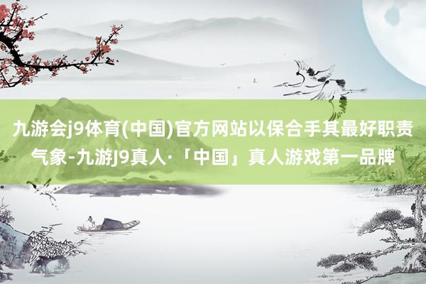 九游会j9体育(中国)官方网站以保合手其最好职责气象-九游J9真人·「中国」真人游戏第一品牌