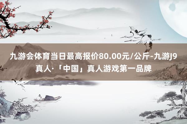 九游会体育当日最高报价80.00元/公斤-九游J9真人·「中国」真人游戏第一品牌