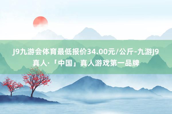 J9九游会体育最低报价34.00元/公斤-九游J9真人·「中国」真人游戏第一品牌