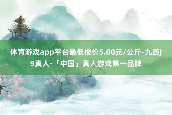 体育游戏app平台最低报价5.00元/公斤-九游J9真人·「中国」真人游戏第一品牌