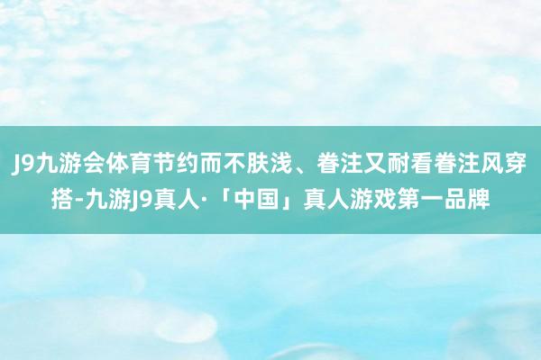 J9九游会体育节约而不肤浅、眷注又耐看眷注风穿搭-九游J9真人·「中国」真人游戏第一品牌