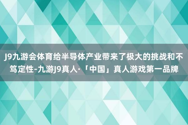 J9九游会体育给半导体产业带来了极大的挑战和不笃定性-九游J9真人·「中国」真人游戏第一品牌