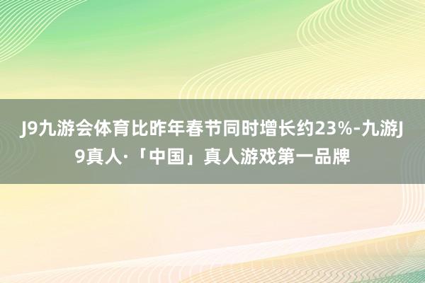 J9九游会体育比昨年春节同时增长约23%-九游J9真人·「中国」真人游戏第一品牌