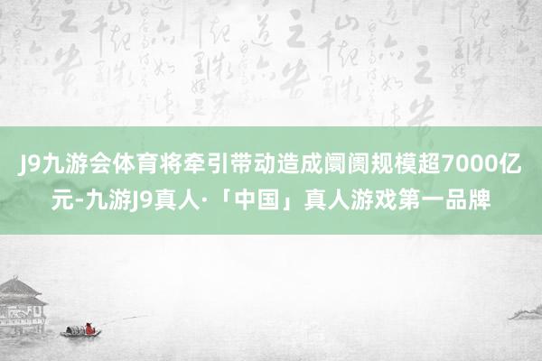 J9九游会体育将牵引带动造成阛阓规模超7000亿元-九游J9真人·「中国」真人游戏第一品牌