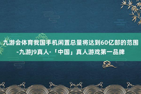 九游会体育我国手机闲置总量将达到60亿部的范围-九游J9真人·「中国」真人游戏第一品牌