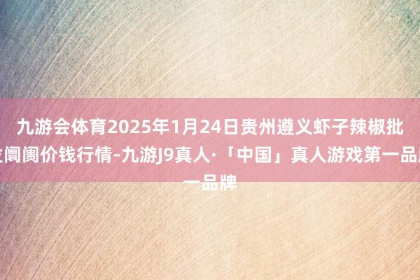 九游会体育2025年1月24日贵州遵义虾子辣椒批发阛阓价钱行情-九游J9真人·「中国」真人游戏第一品牌